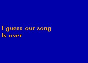 I guess our song

Is over