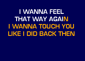 I WANNA FEEL
THAT WAY AGAIN
I WANNA TOUCH YOU
LIKE I DID BACK THEN