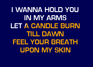 I WANNA HOLD YOU
IN MY ARMS
LET A CANDLE BURN
TILL DAWN
FEEL YOUR BREATH
UPON MY SKIN