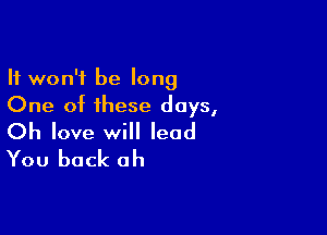 It won't be long
One of these days,

Oh love will lead
You back ah