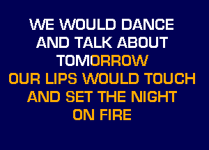 WE WOULD DANCE
AND TALK ABOUT
TOMORROW
OUR LIPS WOULD TOUCH
AND SET THE NIGHT
ON FIRE