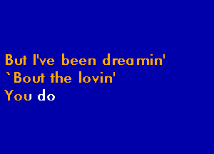 But I've been drea min'

Bout ihe lovin'
You do