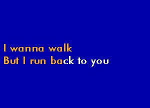 I wanna walk

Buf I run back to you