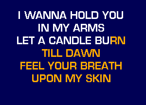 I WANNA HOLD YOU
IN MY ARMS
LET A CANDLE BURN
TILL DAWN
FEEL YOUR BREATH
UPON MY SKIN