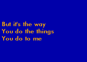 But it's the way

You do the things
You do to me