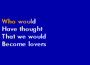 Who would
Have thoug hf

That we would
Become lovers