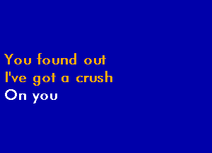 You found out

I've got a crush
On you