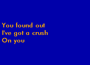 You found out

I've got a crush
On you