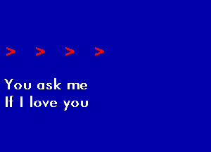 You ask me
If I love you
