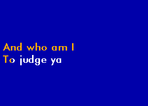 And who am I

To judge yo