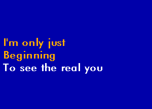 I'm only just

Beginning
To see the real you