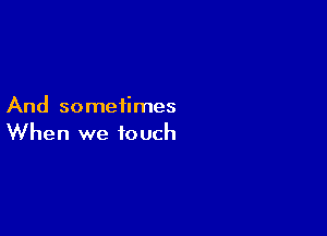 And sometimes

When we touch