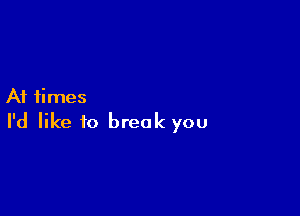 At times

I'd like to break you