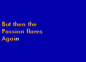 But then the

Passion flares
Again