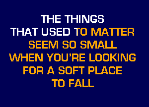 THE THINGS
THAT USED TO MATTER
SEEM SO SMALL
WHEN YOU'RE LOOKING
FOR A SOFT PLACE
TO FALL