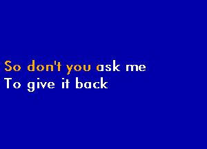 So don'i you ask me

To give it back