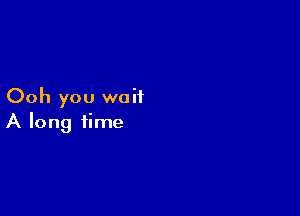 Ooh you wait

A long time