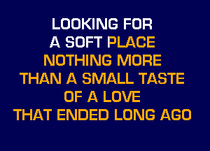 LOOKING FOR
A SOFT PLACE
NOTHING MORE
THAN A SMALL TASTE
OF A LOVE
THAT ENDED LONG AGO