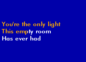 You're the only light

This empty room
Has ever had