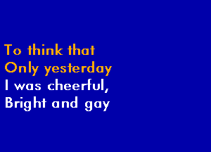 To think that
Only yesterday

I was cheerful,
Bright and gay