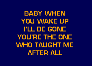 BABY WHEN
YOU WAKE UP
I'LL BE GONE
YOU'RE THE ONE
WHO TAUGHT ME

AFTER ALL I