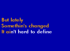 But lately

Somethin's changed
It ain't hard to define