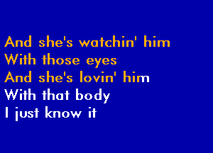 And she's wafchin' him
With those eyes

And she's lovin' him
With that body

I just know if