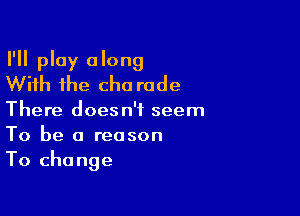 I'll play along
With the cho rode

There doesn't seem
To be a reason
To change