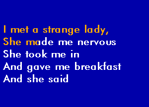 I met a strange lady,
She made me nervous

She took me in
And gave me breakfast

And she said