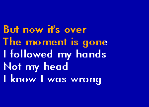 But now iI's over
The moment is gone

I followed my hands
Not my head

I know I was wrong