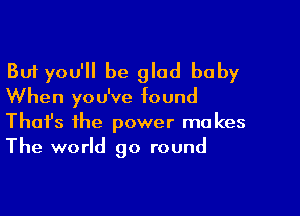 But you'll be glad baby

When you've found

Thofs the power makes
The world go round