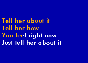 Tell her about it
Tell her how

You feel right now
Just tell her about if