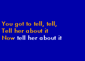 You got to tell, fell,

Tell her about it
Now fell her about if