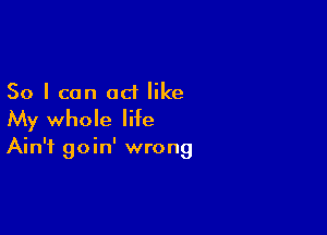 So I can act like

My whole life

Ain't goin' wrong