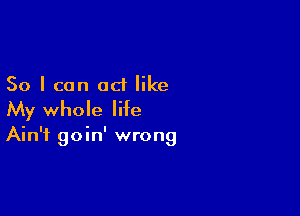So I can act like

My whole life

Ain't goin' wrong