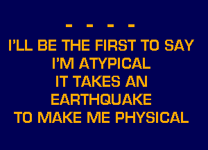 I'LL BE THE FIRST TO SAY
I'M ATYPICAL
IT TAKES AN
EARTHQUAKE

TO MAKE ME PHYSICAL