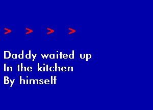 Daddy waited up
In the kitchen
By himself