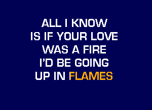ALL I KNOW
IS IF YOUR LOVE
WAS A FIRE

I'D BE GOING
UP IN FLAMES