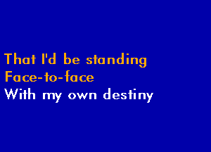 That I'd be standing

Face-io-face
With my own destiny