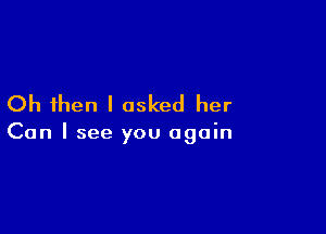 Oh then I asked her

Can I see you again