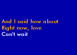 And I said how about

Right now, love
Ca n'f wait