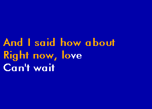 And I said how about

Right now, love
Ca n'f wait