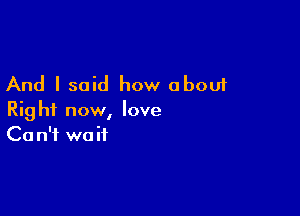 And I said how about

Right now, love
Ca n'f wait