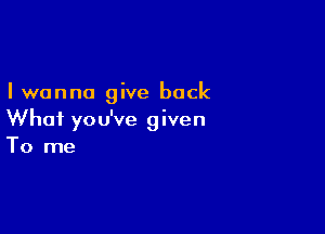 Iwanna give back

What you've given
To me