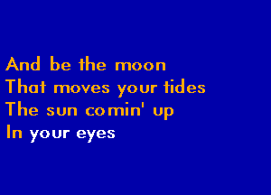 And be the moon
Thai moves your tides

The sun comin' Up
In your eyes