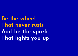 Be the wheel
Thai never rusis

And be the spark
Thai lights you up