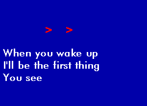 When you woke up
I'll be the first thing
You see