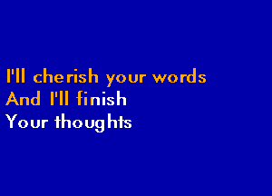 I'll cherish your words

And I'll finish

Your fhoug his