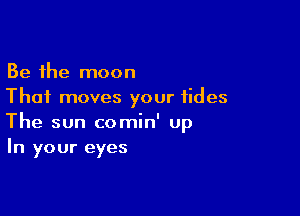 Be the moon
Thai moves your tides

The sun comin' Up
In your eyes