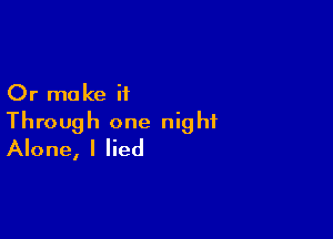 Or make it

Through one night
Alone, I lied